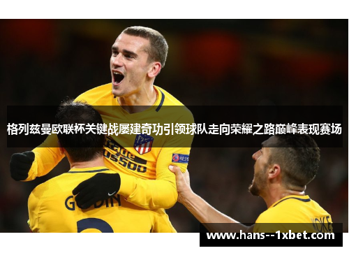 格列兹曼欧联杯关键战屡建奇功引领球队走向荣耀之路巅峰表现赛场 格列兹曼欧联杯关键战屡建奇功引领球队走向荣耀之路巅峰表现赛场